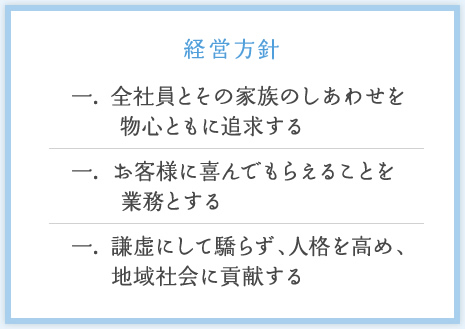 一. 全社員とその家族のしあわせを物心ともに追求する / 一. お客様に喜んでもらえることを業務とする / 一. 謙虚にして驕らず、人格を高め、地域社会に貢献する